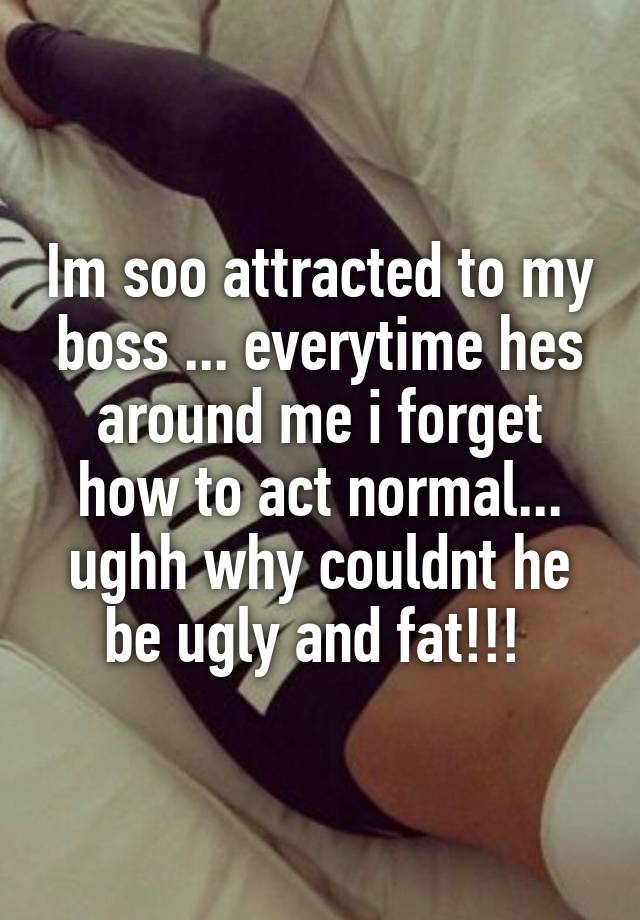 Im soo attracted to my boss ... everytime hes around me i forget how to act normal... ughh why couldnt he be ugly and fat!!! 