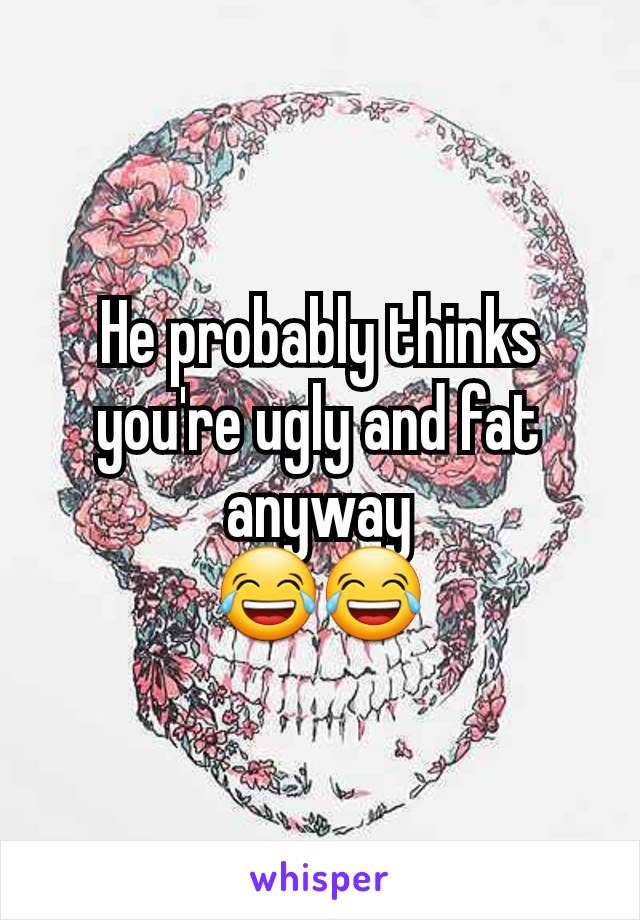 He probably thinks you're ugly and fat anyway
😂😂