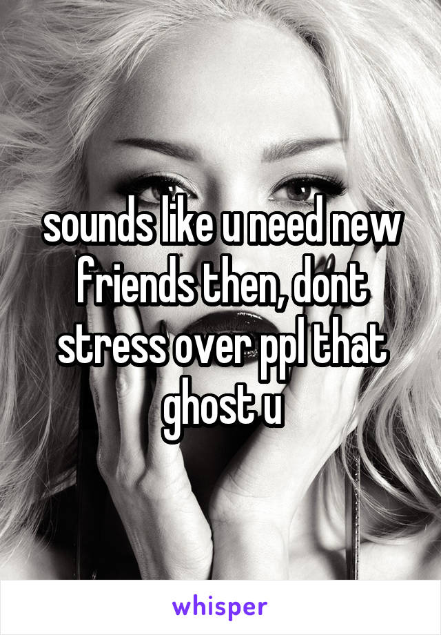 sounds like u need new friends then, dont stress over ppl that ghost u