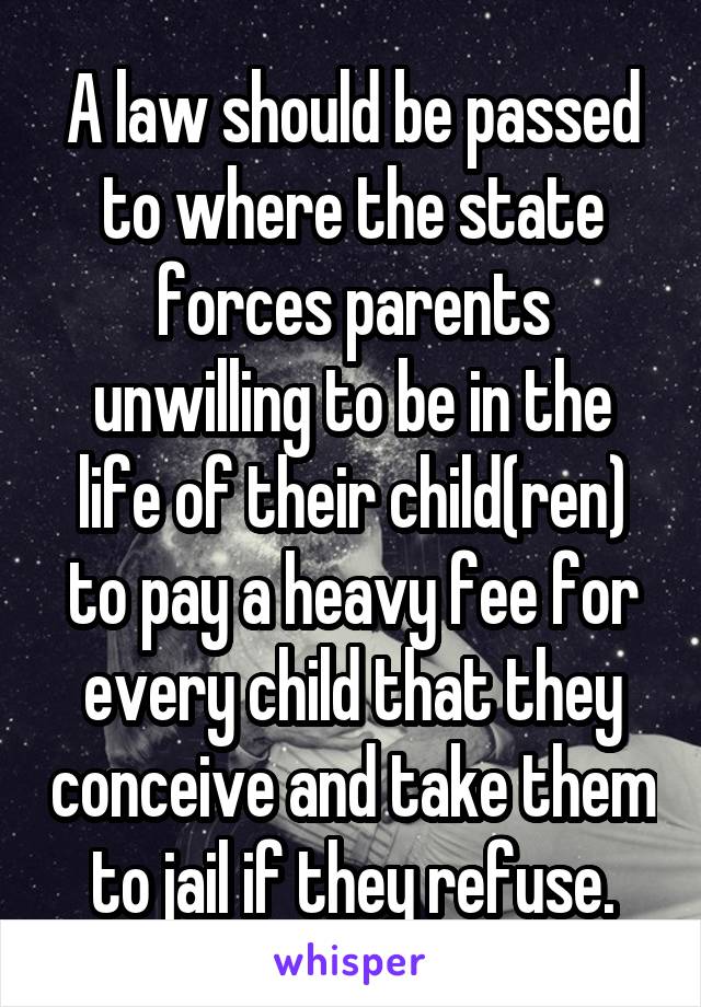 A law should be passed to where the state forces parents unwilling to be in the life of their child(ren) to pay a heavy fee for every child that they conceive and take them to jail if they refuse.