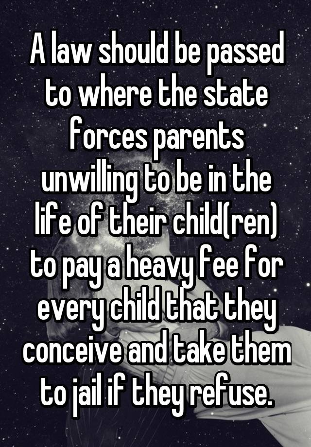 A law should be passed to where the state forces parents unwilling to be in the life of their child(ren) to pay a heavy fee for every child that they conceive and take them to jail if they refuse.