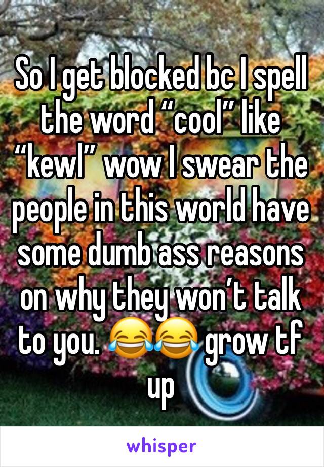 So I get blocked bc I spell the word “cool” like “kewl” wow I swear the people in this world have some dumb ass reasons on why they won’t talk to you. 😂😂 grow tf up 