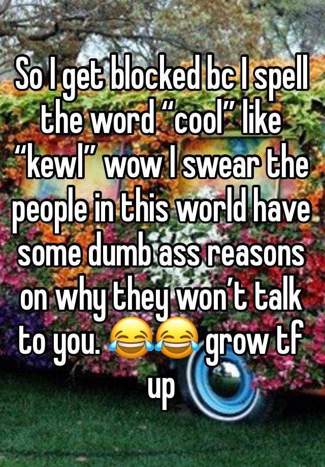 So I get blocked bc I spell the word “cool” like “kewl” wow I swear the people in this world have some dumb ass reasons on why they won’t talk to you. 😂😂 grow tf up 