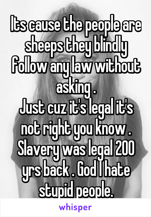 Its cause the people are sheeps they blindly follow any law without asking .
Just cuz it's legal it's not right you know .
Slavery was legal 200 yrs back . God I hate stupid people.