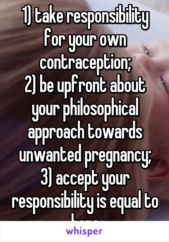 1) take responsibility for your own contraception;
2) be upfront about your philosophical approach towards unwanted pregnancy;
3) accept your responsibility is equal to hers