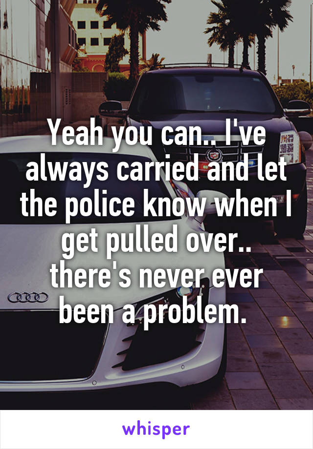 Yeah you can.. I've always carried and let the police know when I get pulled over.. there's never ever been a problem. 