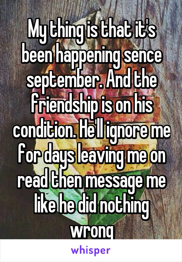 My thing is that it's been happening sence september. And the friendship is on his condition. He'll ignore me for days leaving me on read then message me like he did nothing wrong