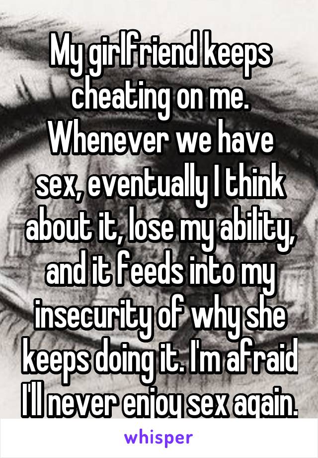 My girlfriend keeps cheating on me. Whenever we have sex, eventually I think about it, lose my ability, and it feeds into my insecurity of why she keeps doing it. I'm afraid I'll never enjoy sex again.