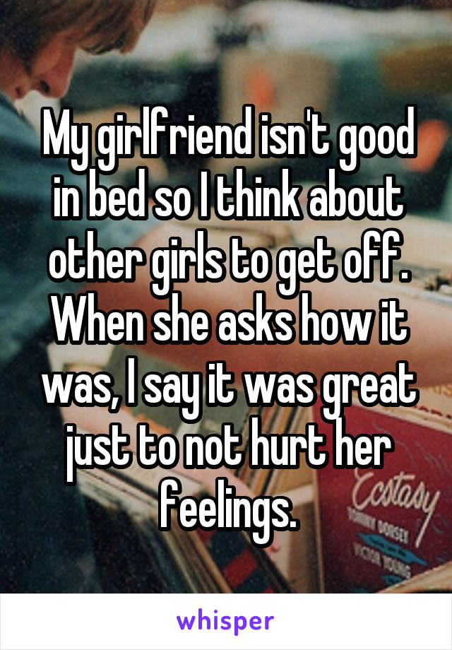 My girlfriend isn't good in bed so I think about other girls to get off. When she asks how it was, I say it was great just to not hurt her feelings.