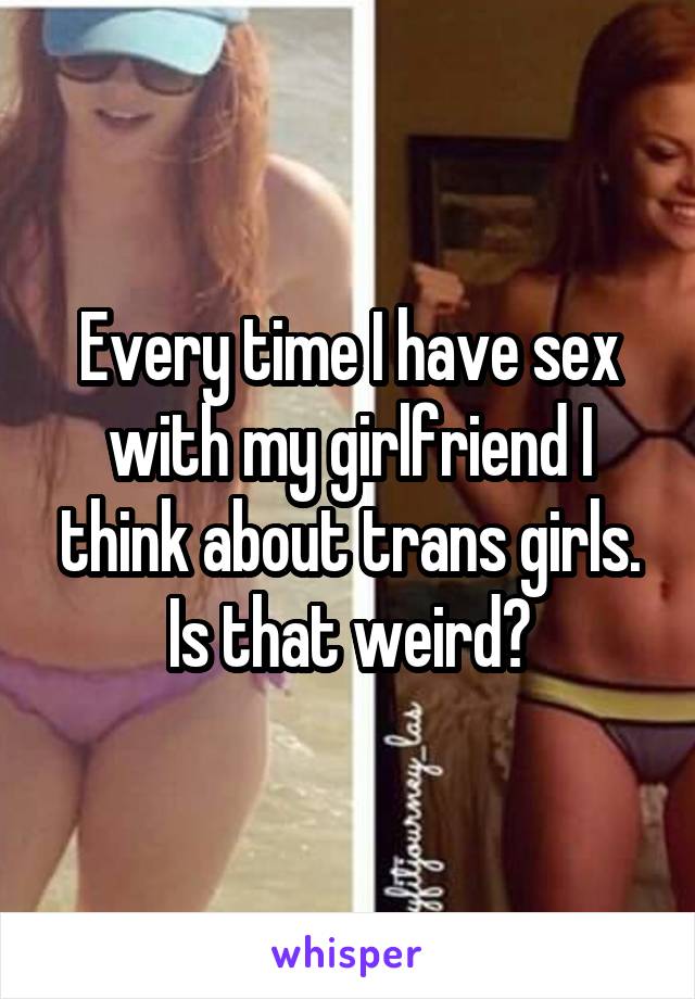 Every time I have sex with my girlfriend I think about trans girls. Is that weird?