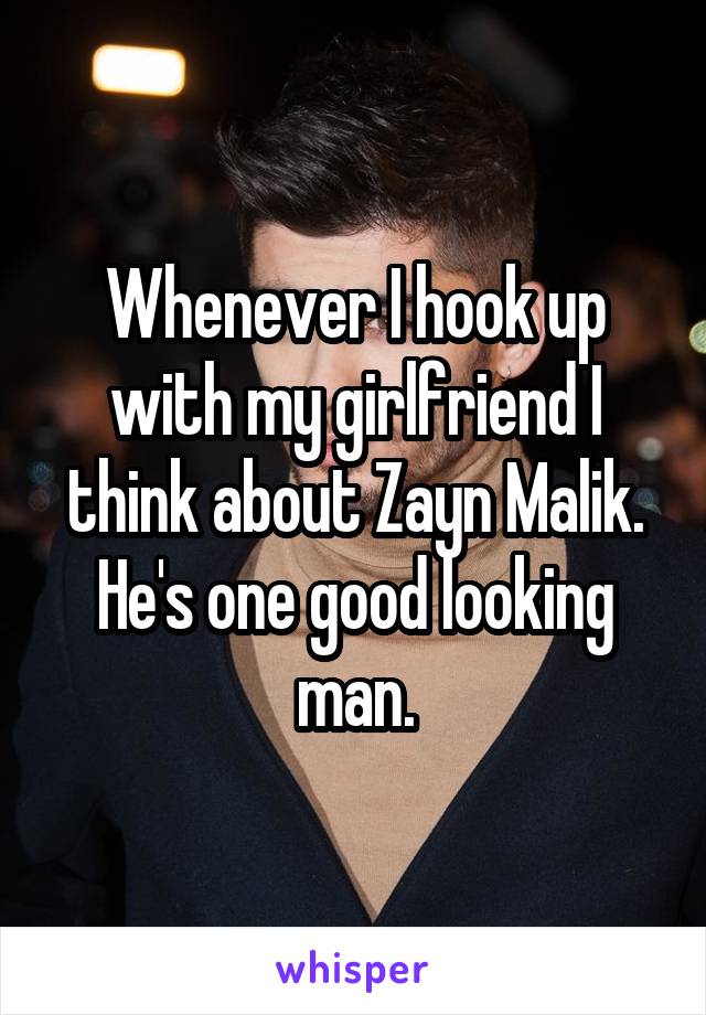 Whenever I hook up with my girlfriend I think about Zayn Malik. He's one good looking man.