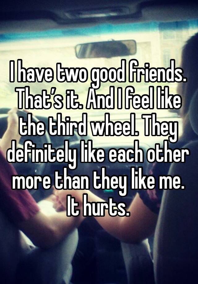 I have two good friends. That’s it. And I feel like the third wheel. They definitely like each other more than they like me. It hurts. 