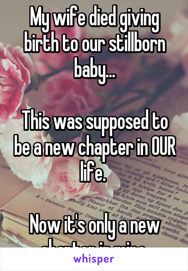 My wife died giving birth to our stillborn baby...

This was supposed to be a new chapter in OUR life. 

Now it's only a new chapter in mine.