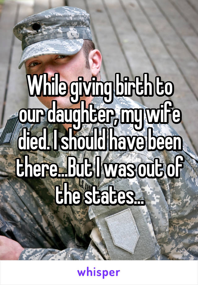 While giving birth to our daughter, my wife died. I should have been there...But I was out of the states...