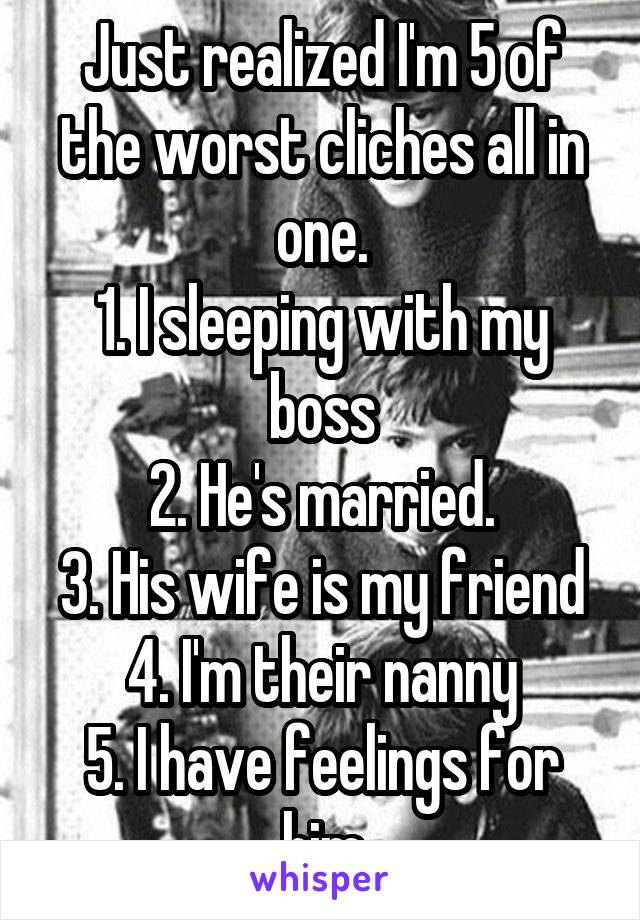 Just realized I'm 5 of the worst cliches all in one.
1. I sleeping with my boss
2. He's married.
3. His wife is my friend
4. I'm their nanny
5. I have feelings for him