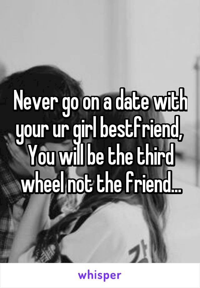 Never go on a date with your ur girl bestfriend, 
You will be the third wheel not the friend...