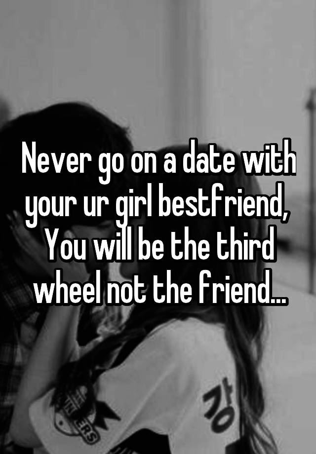 Never go on a date with your ur girl bestfriend, 
You will be the third wheel not the friend...