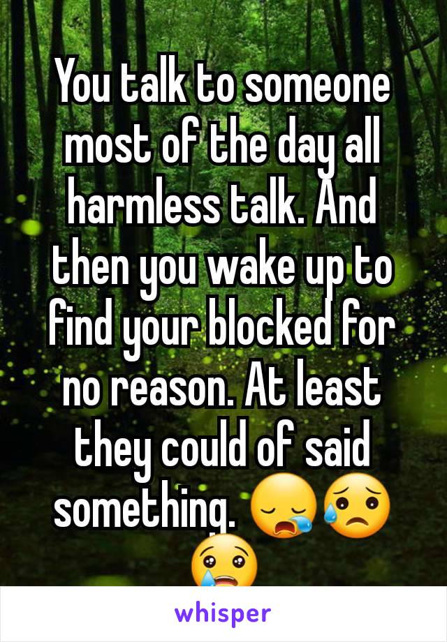 You talk to someone most of the day all harmless talk. And then you wake up to find your blocked for no reason. At least they could of said something. 😪😥😢