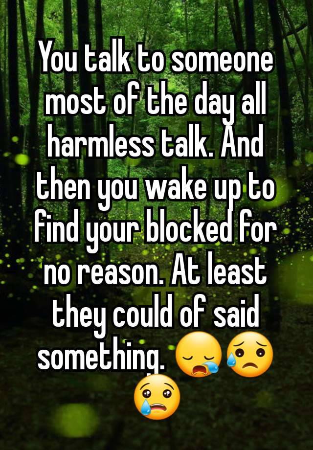 You talk to someone most of the day all harmless talk. And then you wake up to find your blocked for no reason. At least they could of said something. 😪😥😢