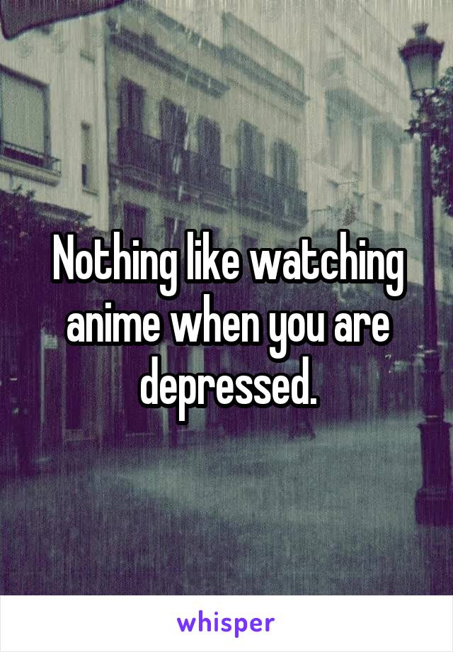 Nothing like watching anime when you are depressed.