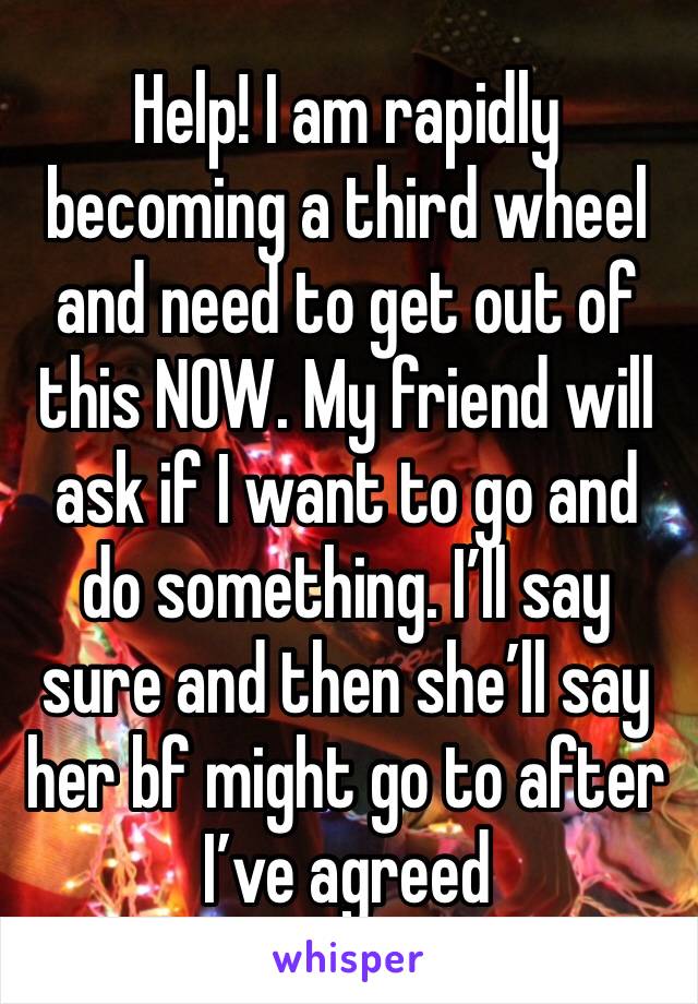 Help! I am rapidly becoming a third wheel and need to get out of this NOW. My friend will ask if I want to go and do something. I’ll say sure and then she’ll say her bf might go to after I’ve agreed 