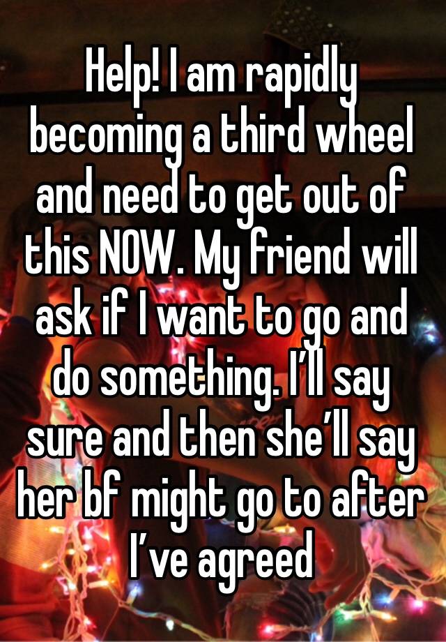 Help! I am rapidly becoming a third wheel and need to get out of this NOW. My friend will ask if I want to go and do something. I’ll say sure and then she’ll say her bf might go to after I’ve agreed 