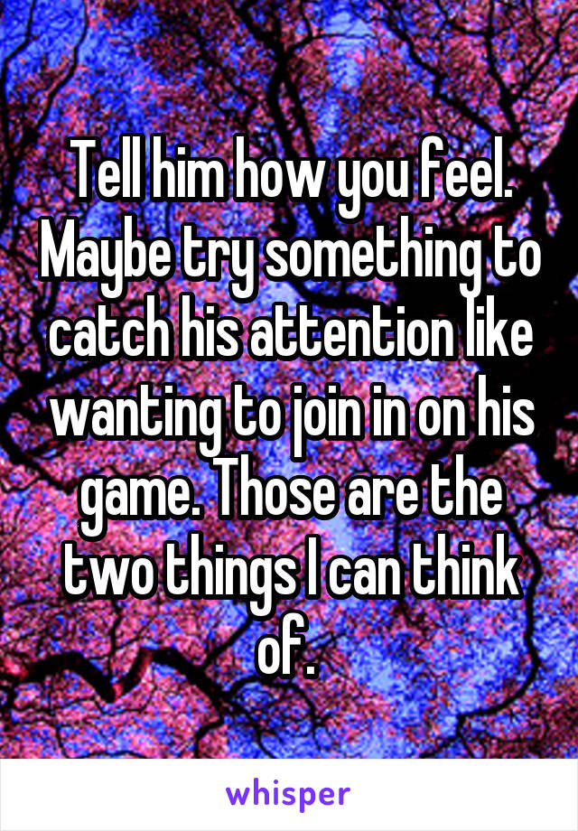 Tell him how you feel. Maybe try something to catch his attention like wanting to join in on his game. Those are the two things I can think of. 