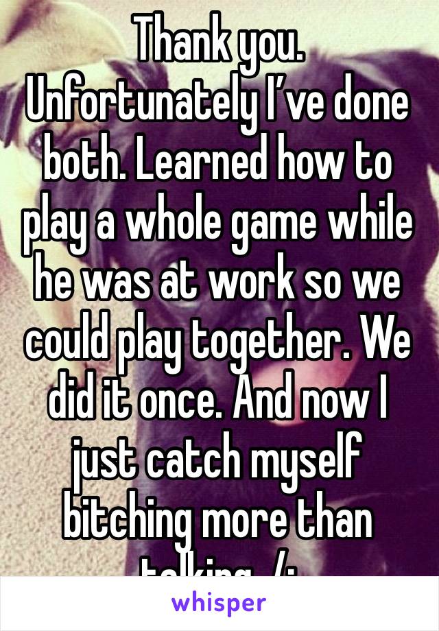 Thank you. Unfortunately I’ve done both. Learned how to play a whole game while he was at work so we could play together. We did it once. And now I just catch myself bitching more than talking. /: