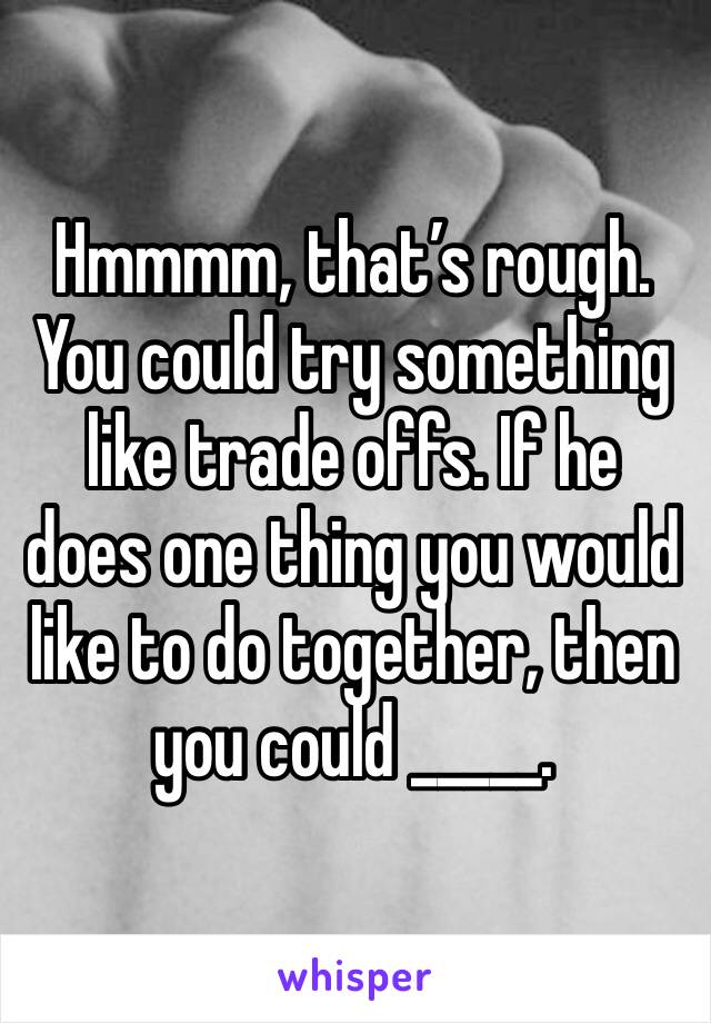 Hmmmm, that’s rough. You could try something like trade offs. If he does one thing you would like to do together, then you could _____. 