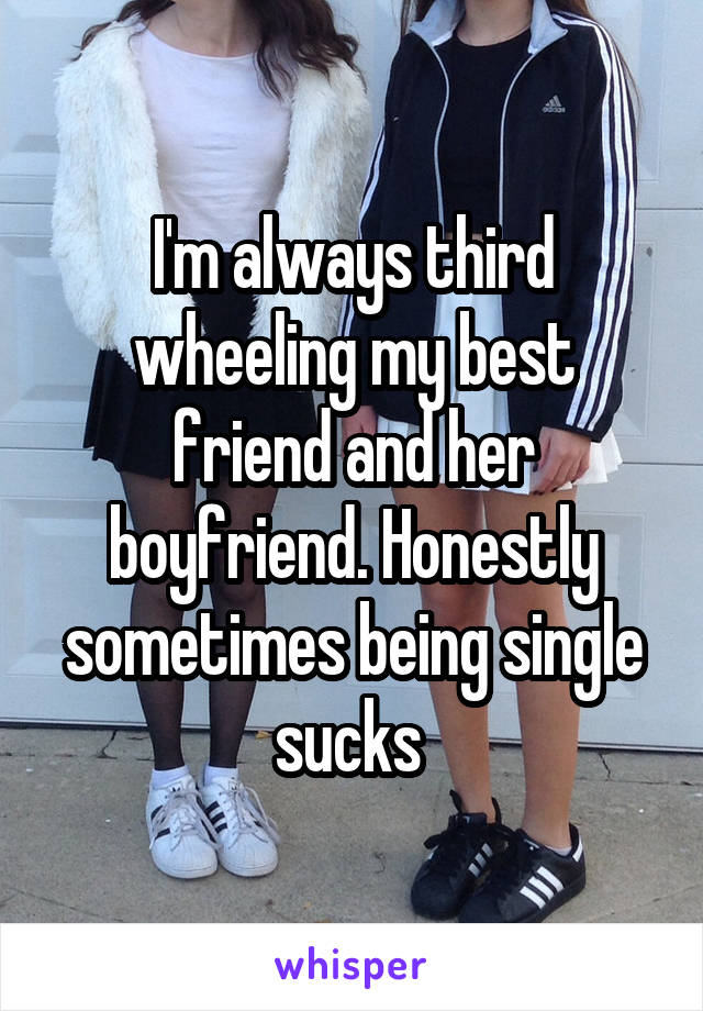 I'm always third wheeling my best friend and her boyfriend. Honestly sometimes being single sucks 