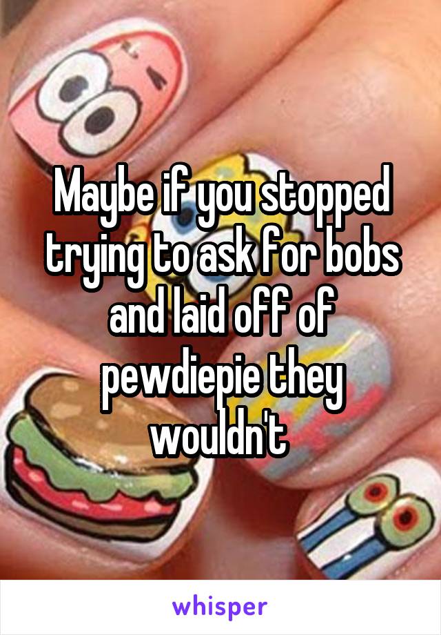 Maybe if you stopped trying to ask for bobs and laid off of pewdiepie they wouldn't 