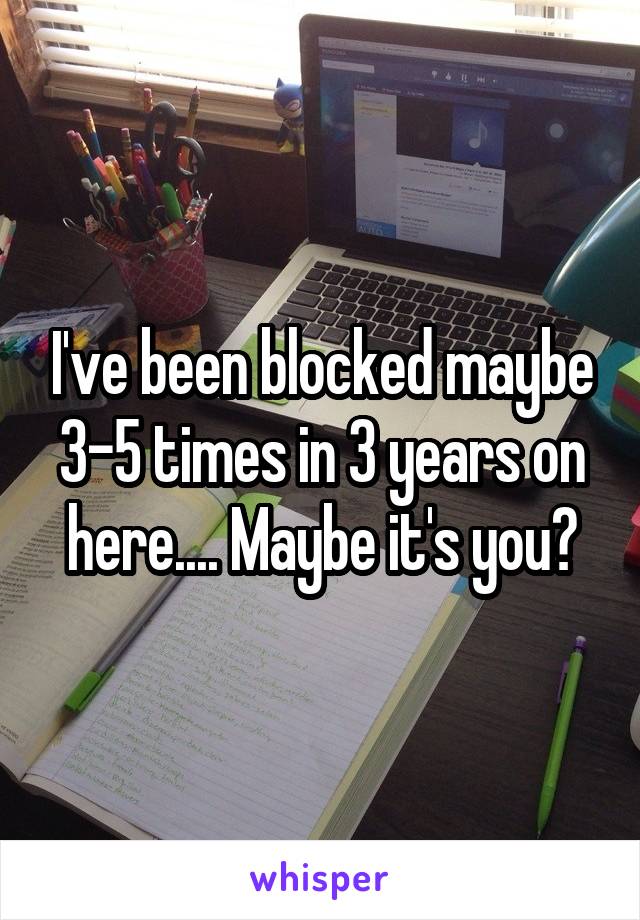 I've been blocked maybe 3-5 times in 3 years on here.... Maybe it's you?