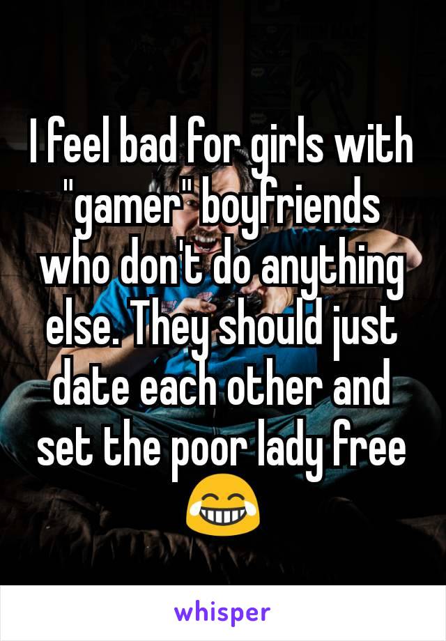 I feel bad for girls with "gamer" boyfriends who don't do anything else. They should just date each other and set the poor lady free 😂