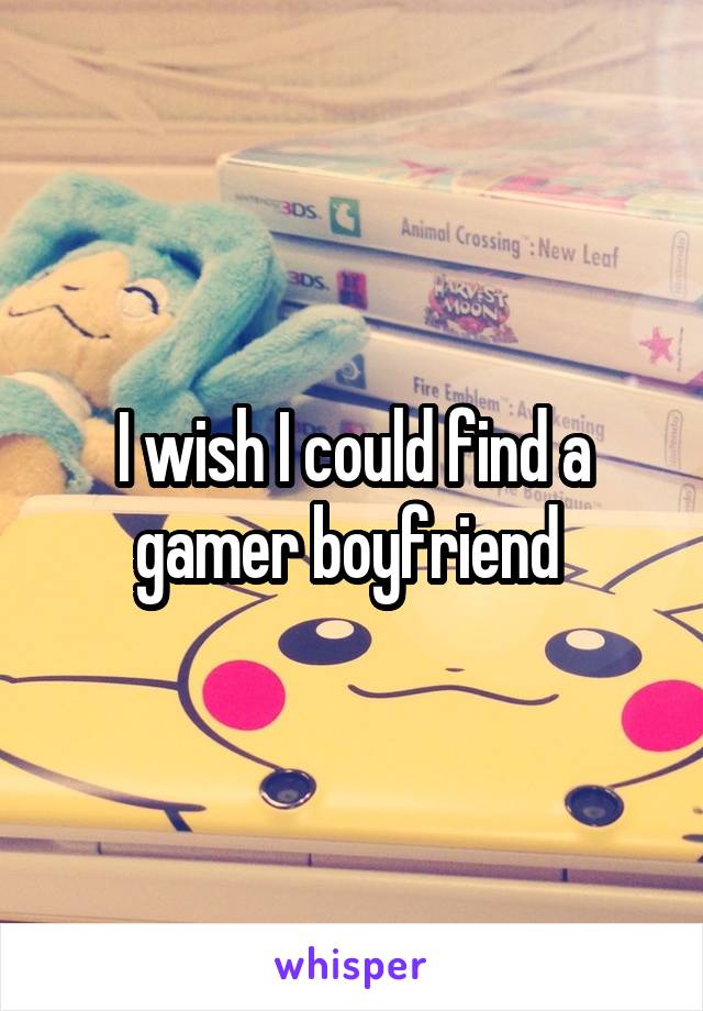 I wish I could find a gamer boyfriend 