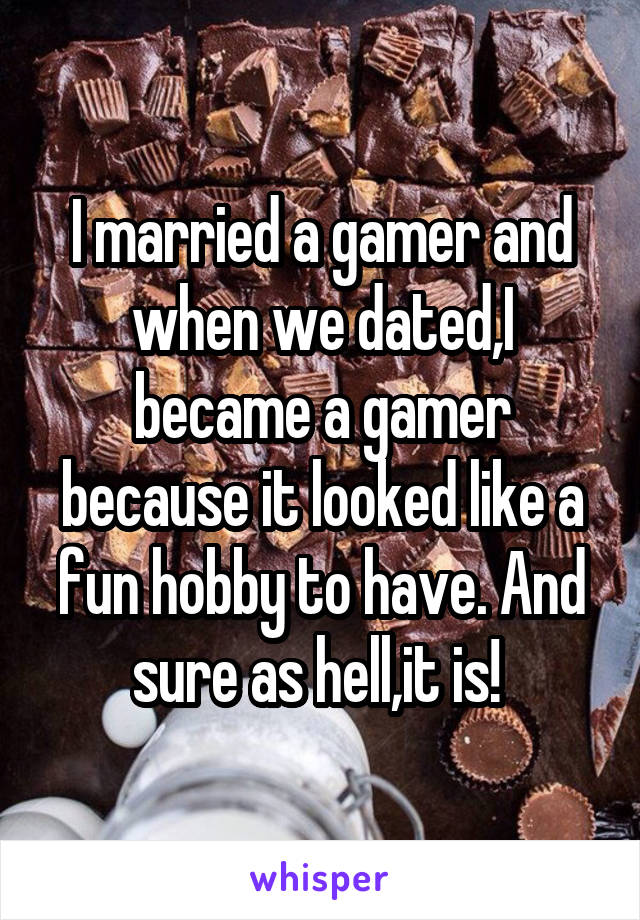 I married a gamer and when we dated,I became a gamer because it looked like a fun hobby to have. And sure as hell,it is! 