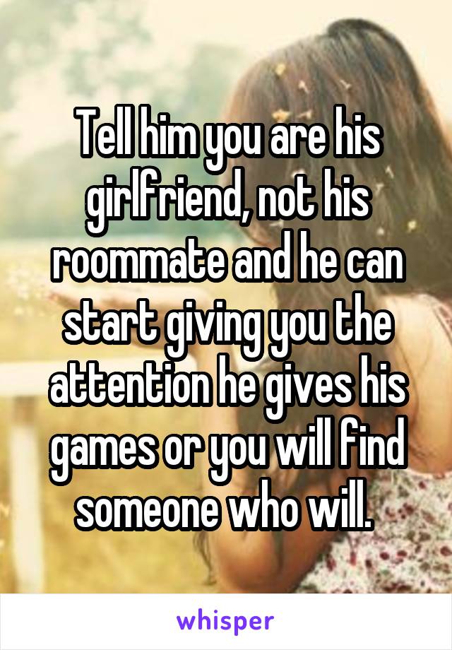 Tell him you are his girlfriend, not his roommate and he can start giving you the attention he gives his games or you will find someone who will. 