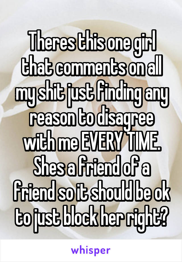 Theres this one girl that comments on all my shit just finding any reason to disagree with me EVERY TIME. Shes a friend of a friend so it should be ok to just block her right?