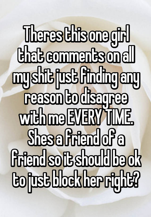 Theres this one girl that comments on all my shit just finding any reason to disagree with me EVERY TIME. Shes a friend of a friend so it should be ok to just block her right?