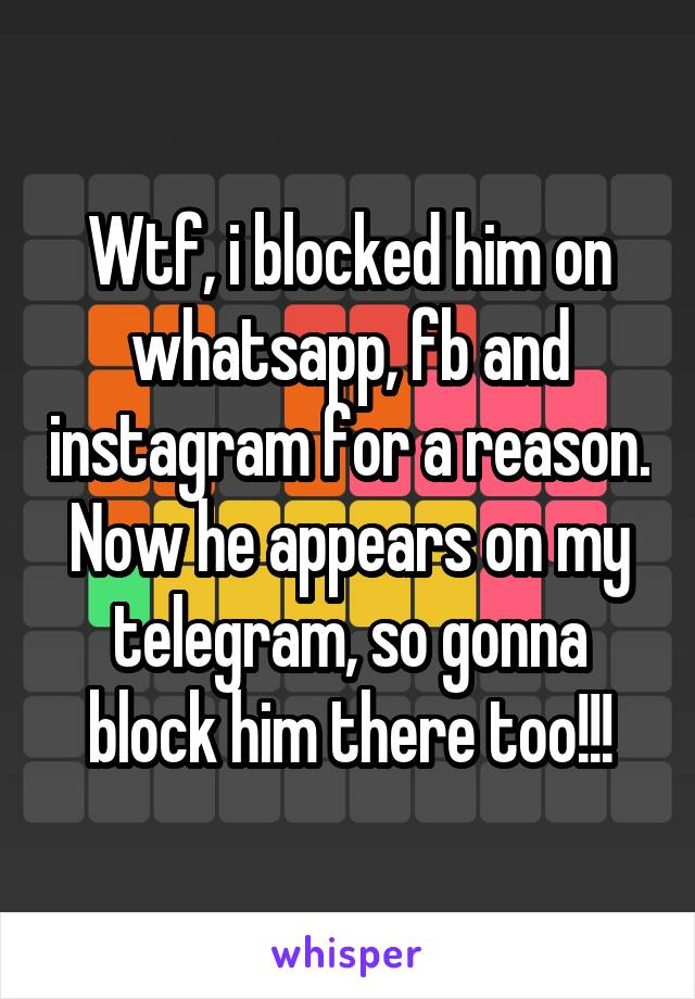 Wtf, i blocked him on whatsapp, fb and instagram for a reason. Now he appears on my telegram, so gonna block him there too!!!