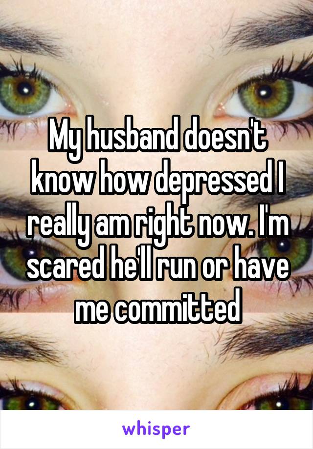 My husband doesn't know how depressed I really am right now. I'm scared he'll run or have me committed