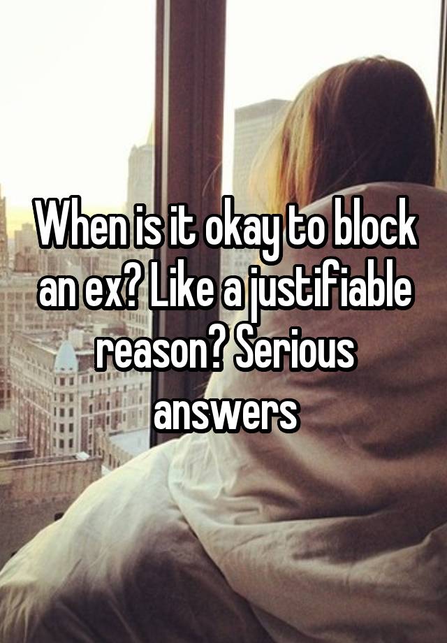 When is it okay to block an ex? Like a justifiable reason? Serious answers