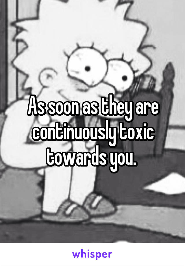 As soon as they are continuously toxic towards you. 