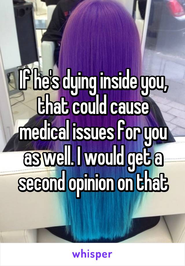 If he's dying inside you, that could cause medical issues for you as well. I would get a second opinion on that