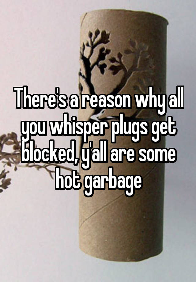 There's a reason why all you whisper plugs get blocked, y'all are some hot garbage