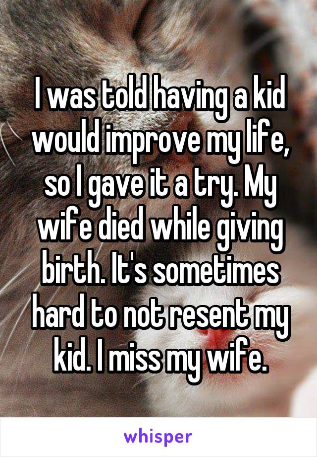 I was told having a kid would improve my life, so I gave it a try. My wife died while giving birth. It's sometimes hard to not resent my kid. I miss my wife.