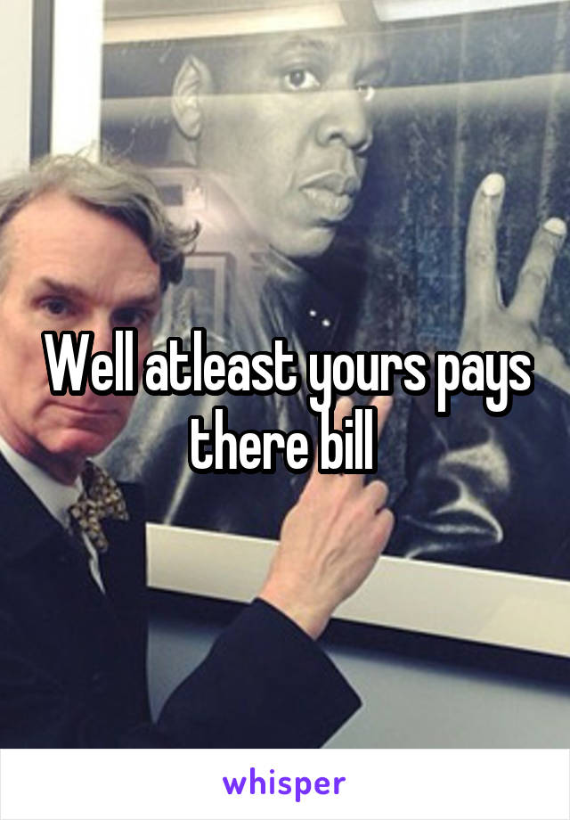 Well atleast yours pays there bill 