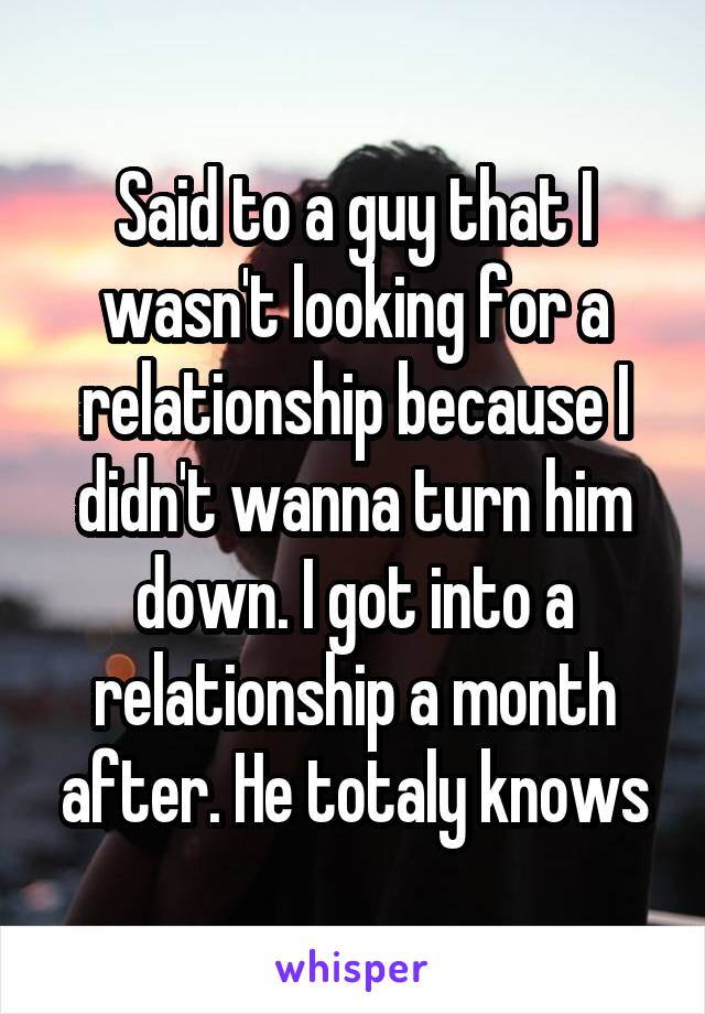 Said to a guy that I wasn't looking for a relationship because I didn't wanna turn him down. I got into a relationship a month after. He totaly knows