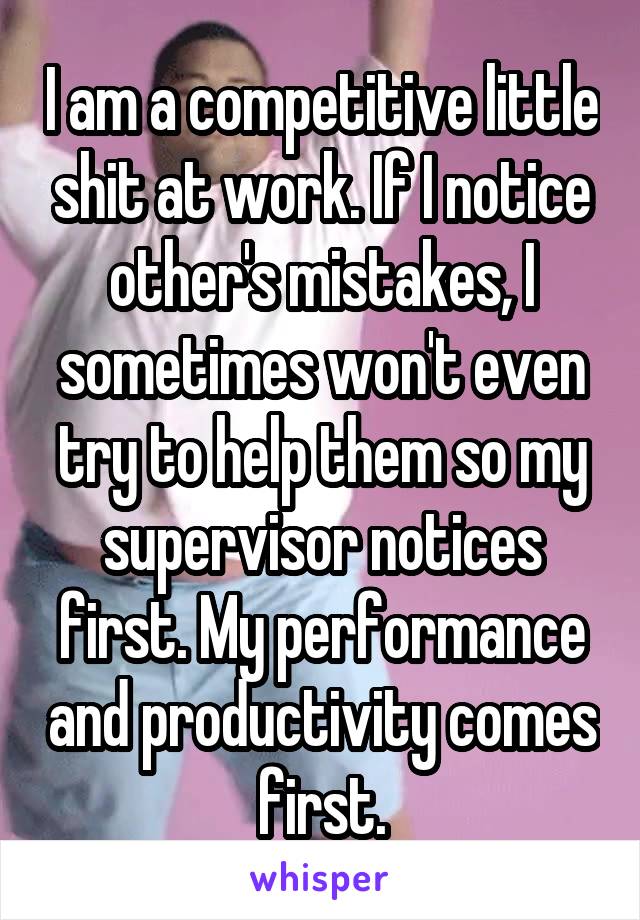 I am a competitive little shit at work. If I notice other's mistakes, I sometimes won't even try to help them so my supervisor notices first. My performance and productivity comes first.