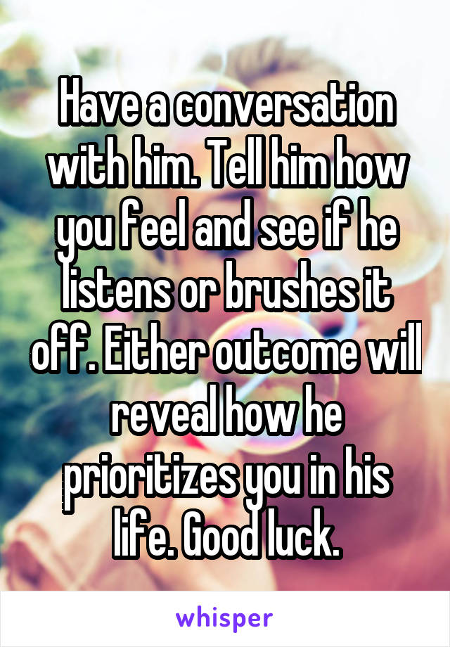 Have a conversation with him. Tell him how you feel and see if he listens or brushes it off. Either outcome will reveal how he prioritizes you in his life. Good luck.