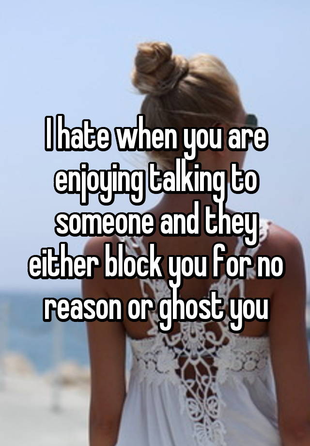 I hate when you are enjoying talking to someone and they either block you for no reason or ghost you